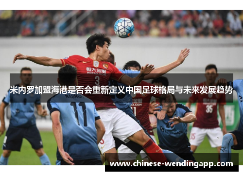 米内罗加盟海港是否会重新定义中国足球格局与未来发展趋势